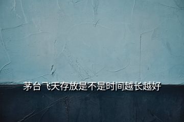 茅臺飛天存放是不是時間越長越好