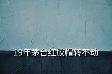 19年茅臺紅膠帽轉不動