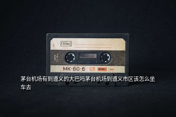 茅臺(tái)機(jī)場(chǎng)有到遵義的大巴嗎茅臺(tái)機(jī)場(chǎng)到遵義市區(qū)該怎么坐車(chē)去