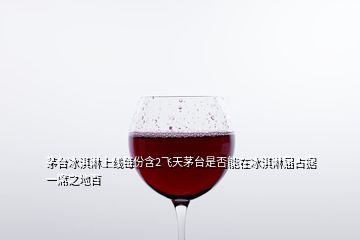 茅臺(tái)冰淇淋上線每份含2飛天茅臺(tái)是否能在冰淇淋屆占據(jù)一席之地百