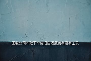 回收公司咋取下個(gè)廢舊白酒瓶蓋有沒有工具