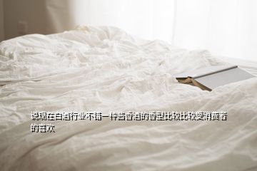 說現(xiàn)在白酒行業(yè)不錯一種醬香酒的香型比較比較受消費(fèi)者的喜歡