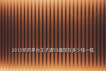 2010年的茅臺(tái)王子酒53度現(xiàn)在多少錢(qián)一瓶