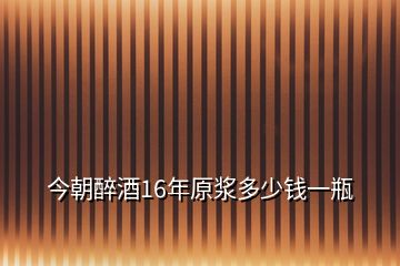 今朝醉酒16年原漿多少錢一瓶