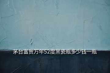 茅臺(tái)富貴萬(wàn)年52度黑瓷瓶多少錢(qián)一瓶