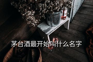 茅臺(tái)酒最開始叫什么名字