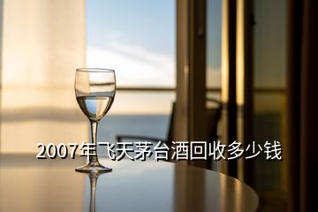 2007年飛天茅臺酒回收多少錢