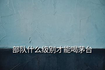 部隊(duì)什么級(jí)別才能喝茅臺(tái)