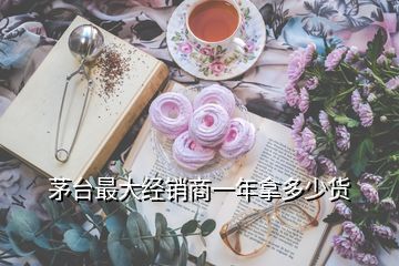 茅臺(tái)最大經(jīng)銷商一年拿多少貨