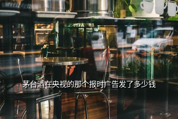 茅臺酒在央視的那個(gè)報(bào)時(shí)廣告發(fā)了多少錢