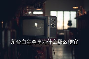 茅臺白金尊享為什么那么便宜