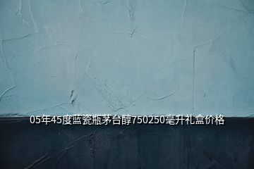 05年45度藍(lán)瓷瓶茅臺醇750250毫升禮盒價格