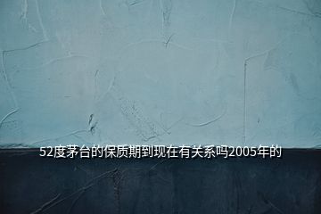 52度茅臺(tái)的保質(zhì)期到現(xiàn)在有關(guān)系嗎2005年的