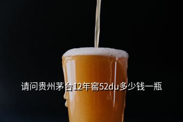 請問貴州茅臺12年窖52du多少錢一瓶