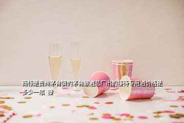 商標(biāo)是貴州茅臺(tái)鎮(zhèn)的茅臺(tái)釀酒總廠(chǎng)出的接待專(zhuān)用酒價(jià)格是多少一瓶  搜