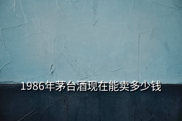 1986年茅臺酒現(xiàn)在能賣多少錢