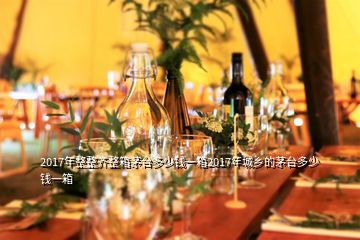 2017年整整齊整箱茅臺(tái)多少錢一箱2017年城鄉(xiāng)的茅臺(tái)多少錢一箱