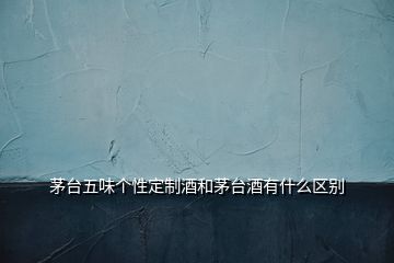 茅臺五味個(gè)性定制酒和茅臺酒有什么區(qū)別