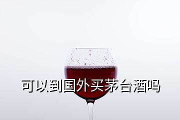 可以到國(guó)外買(mǎi)茅臺(tái)酒嗎