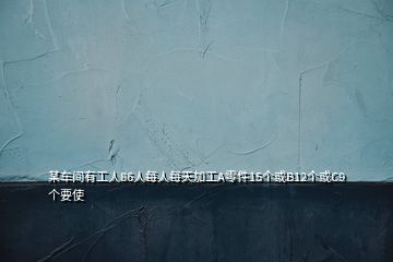 某車間有工人86人每人每天加工A零件15個或B12個或C9個要使