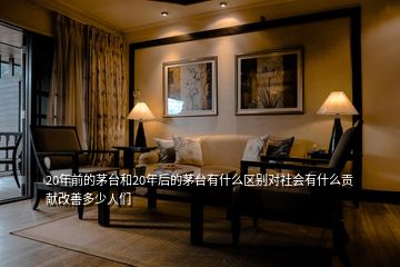 20年前的茅臺和20年后的茅臺有什么區(qū)別對社會有什么貢獻(xiàn)改善多少人們