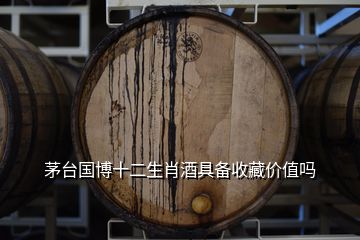 茅臺國博十二生肖酒具備收藏價值嗎