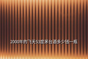 2000年的飛天53度茅臺(tái)酒多少錢(qián)一瓶