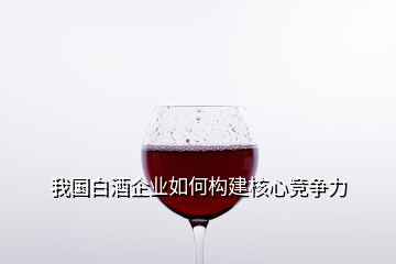 我國白酒企業(yè)如何構建核心競爭力