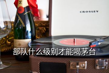 部隊(duì)什么級(jí)別才能喝茅臺(tái)