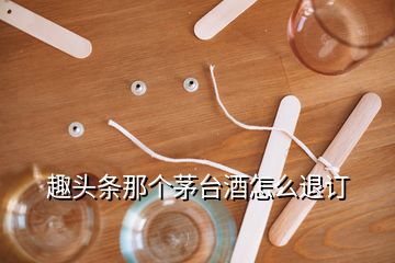 趣頭條那個(gè)茅臺(tái)酒怎么退訂