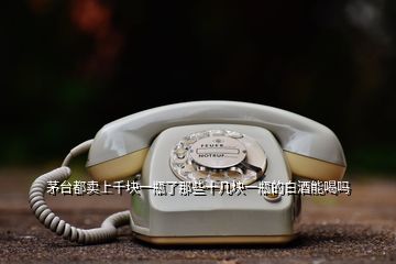 茅臺(tái)都賣(mài)上千塊一瓶了那些十幾塊一瓶的白酒能喝嗎