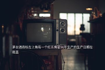 茅臺酒商標(biāo)左上角有一個(gè)紅五角星96年生產(chǎn)的生產(chǎn)日期在瓶蓋