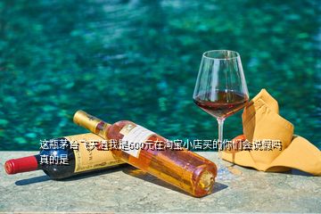 這瓶茅臺(tái)飛天酒我是600元在淘寶小店買(mǎi)的你們會(huì)說(shuō)假嗎真的是