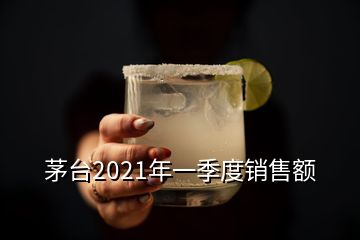 茅臺(tái)2021年一季度銷售額