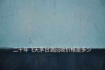 二十年飛天茅臺酒回收價格是多少