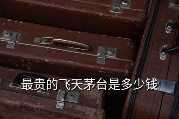 最貴的飛天茅臺(tái)是多少錢