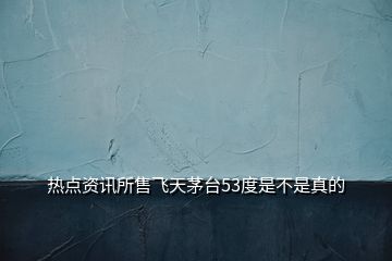熱點(diǎn)資訊所售飛天茅臺(tái)53度是不是真的
