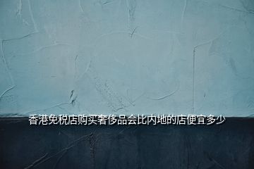 香港免稅店購買奢侈品會比內(nèi)地的店便宜多少