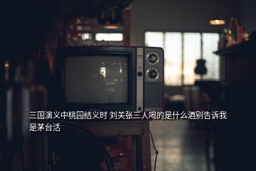 三國(guó)演義中桃園結(jié)義時(shí) 劉關(guān)張三人喝的是什么酒別告訴我是茅臺(tái)活