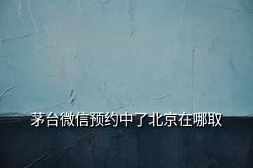 茅臺微信預(yù)約中了北京在哪取