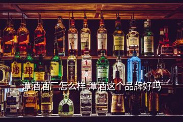 潭酒酒廠怎么樣 潭酒這個品牌好嗎