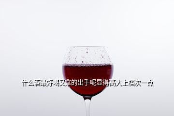 什么酒最好喝又拿的出手呢顯得高大上檔次一點