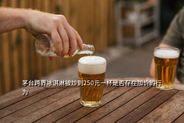 茅臺(tái)跨界冰淇淋被炒到250元一杯是否存在加價(jià)的行為