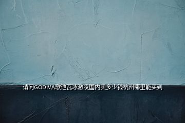 請問GODIVA歌迪瓦冰激凌國內(nèi)賣多少錢杭州哪里能買到