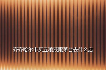 齊齊哈爾市買(mǎi)五糧液跟茅臺(tái)去什么店