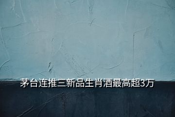 茅臺(tái)連推三新品生肖酒最高超3萬