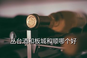 叢臺(tái)酒和板城和順哪個(gè)好