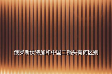 俄羅斯伏特加和中國(guó)二鍋頭有何區(qū)別