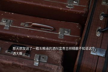 那天朋友送了一箱五糧液的酒叫富貴吉祥精釀不知道這個(gè)酒大概