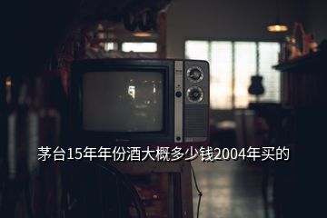 茅臺15年年份酒大概多少錢2004年買的